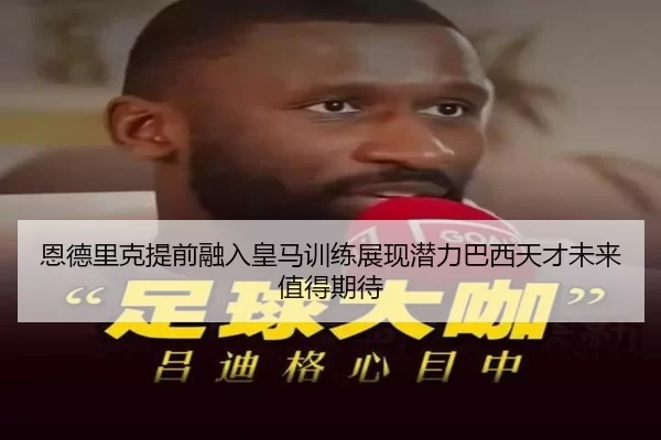 恩德里克提前融入皇马训练展现潜力巴西天才未来值得期待
